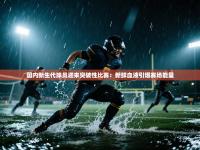 国内新生代球员迎来突破性比赛：新鲜血液引爆赛场能量